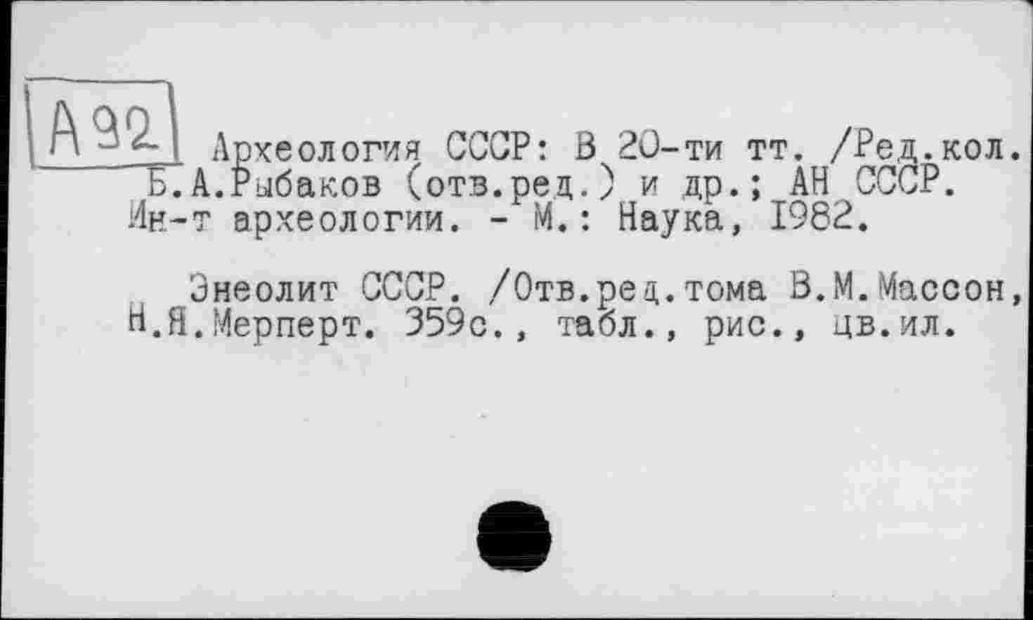 ﻿№0. Археология СССР: В 20-ти тт. /Ред.кол. Б.А.Рыбаков (отв.рец.) и др.; АН СССР.
Ин-т археологии. - М.: Наука, 1982.
Энеолит СССР. /Отв.рец.тома В.М.Массон, Н.Я.Мерперт. 359с., табл., рис., цв.ил.